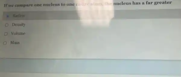 If we compare one nucleus to one entire atom, the nucleus has a far greater
Radius
Density
Volume
Mass