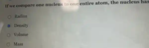 If we compare one nucleus to one entire atom,the nucleus has
Radius
B Density
Volume
) Mass