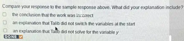 Compare your response to the sample response above What did your explanation include?
the conclusion that the work was insorrect
an explanation that Talib did not switch the variables at the start
an explanation that Talib did not solve for the variable y