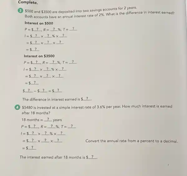 Complete.
 500 and 3500
are deposited into two savings accounts for 2 years.
Both accounts have on annual interest rate of
2% 
What is the difference in interest earned?
Interest on 500
P= ?,R=?% ,T=?
1= ?times ?% times ?
= ?times ?times ?
= ?
Interest on 3500
 ?- ?= ?
The difference in interest earned is 
(4) 5480 is invested at a simple interest rate of 3.6%  per year. How much interest is earned
after 18 months?
18months=?years
P= ?,R=?% ,T=?
1= ?times ?% times ?
= ?times ?times ?
= ?
Convert the annual rate from a percent to a decimal.
The interest earned after 18 months is ?