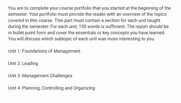 You are to complete your course portfolio that you started at the beginning of the
semester. Your portfolio must provide the reader with an overview of the topics
covered in this course. This part must contain a section for each unit taught
during the semester. For each unit, 150 words is sufficient.The report should be
in bullet point form and cover the essentials or key concepts you have learned
You will discuss which subtopic of each unit was more interesting to you.
Unit 1 : Foundations of Management
Unit 2: Leading
Unit 3:Management Challenges
Unit 4: Planning Controlling and Organizing