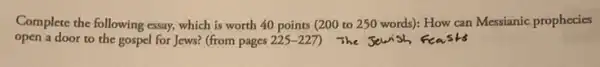 Complete the following essay.which is worth 40 points (200 to 250 words): How can Messianic prophecies
open a door to the gospel for Jews?(from pages 225-227 ) The Jewish,