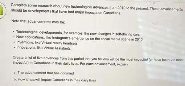 Complete some research about new technological advances from 2010 to the present. These advancements
should be developments that have had major impacts on Canadians.
Note that advancements may be:
- Technological developments, for example, the new changes in self-driving cars
- New applications, like Instagram's emergence on the social media scene in 2010
- Inventions, like Virtual reality headsets
- Innovations, like Virtual Assistants
Create a list of five advances from this period that you believe will be the most impactful (or have been the most
impactful) to Canadians in their daily lives. For each advancement, explain:
a. The advancement that has occurred
b. How it has/will impact Canadians in their daily lives