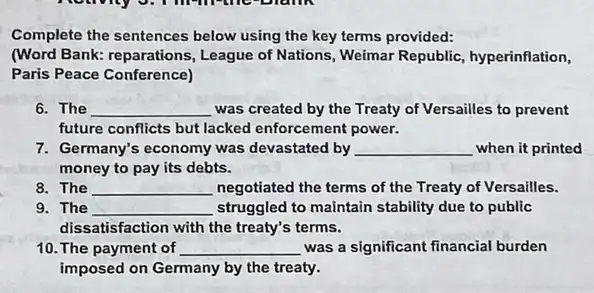 Complete the sentences below using the key terms provided:
(Word Bank: reparations.League of Nations, Weimar Republic, hyperinflation,
Paris Peace Conference)
6. The __ was created by the Treaty of Versailles to prevent
future conflicts but lacked enforcement power.
7. Germany's economy was devastated by __ when it printed
money to pay its debts.
8. The __ negotiated the terms of the Treaty of Versailles.
9. The __ struggled to maintain stability due to public
dissatisfaction with the treaty's terms.
10. The payment of __ was a significant financial burden
imposed on Germany by the treaty.