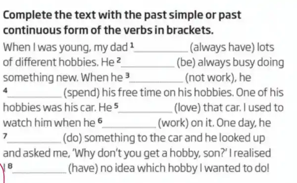 Complete the text with the past simple or past
continuous form of the verbs in brackets.
When I was young, mydad^1 __ (always have)lots
of different hobbies. He^2 __ (be) always busy doing
something new. When he 3 __ (not work)he
4 __ (spend) his free time on his hobbies. One of his
hobbies was his car. He^5 __ (love) that car. I used to
watch him when he 6 __ (work) on it . One day, he
7 __ (do)something to the car and he looked up
and asked me, "Why don't you get a hobby son?'I realised
18 __ (have) no idea which hobby I wanted to do!