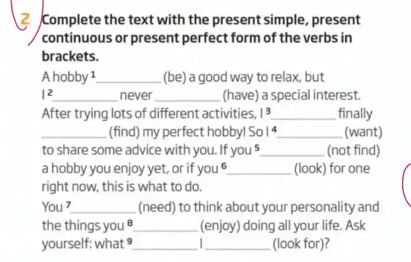 Complete the text with the present simple present
continuous or present perfect form of the verbs in
brackets.
A hobby 1 __ (be) a good way to relax but
vert ^2 __ never __ (have)a special interest.
After trying lots of different activities. vert 3 __ finally
__ (find) my perfect hobby! So1^4 __ (want)
to share some advice with you. If you^5 __ (not find)
a hobby you enjoy yet, or if you^6 __ (look) for one
You 7 __ (need) to think about your personality and
the things you 8 __ (enjoy) doing all your life . Ask
yourself: what9 __ I __ (look for)?