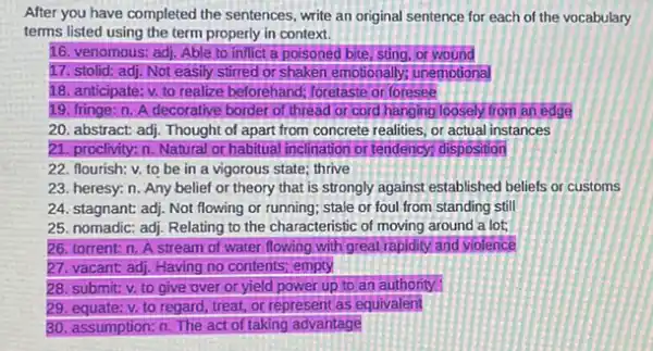 After you have completed the sentences, write an original sentence for each of the vocabulary
terms listed using the term properly in context.
16. venomous: adj. Able to inflict a poisoned bite, sting, or wound
17. stolid: adj. Not easily stirred or shaken emotionally; unemotional
18. anticipate: v. to realize beforehand; foretaste or foresee
19. fringe: n. A decorative border of thread or cord hanging loosely from an edge
20. abstract adj. Thought of apart from concrete realities, or actual instances
21. proclivity: n. Natural or habitual inclination or tendency; disposition
22. flourish; v. to be in a vigorous state: thrive
23. heresy: n. Any belief or theory that is strongly against established beliefs or customs
24. stagnant: adj. Not flowing or running; stale or foul from standing still
25. nomadic: adj. Relating to the characteristic of moving around a lot;
26. torrent: n. A stream of water flowing with great rapidity and violence
27. vacant: adj. Having no contents; empty
28. submit: v. to give over or yield power up to an authority
29. equate: v. to regard, treat, or represent as equivalent
30. assumption: n. The act of taking advantage