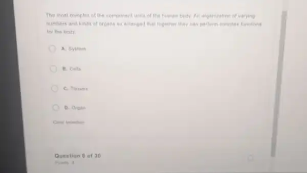 The most complex of the component units of the human body. An organization of varying
numbers and kinds of organs so arranged that together they can perform complex functions
for the body
A. System
B. Colls
C. Tissues
D. Organ
Clear selection
Question 8 of 30
Points 3