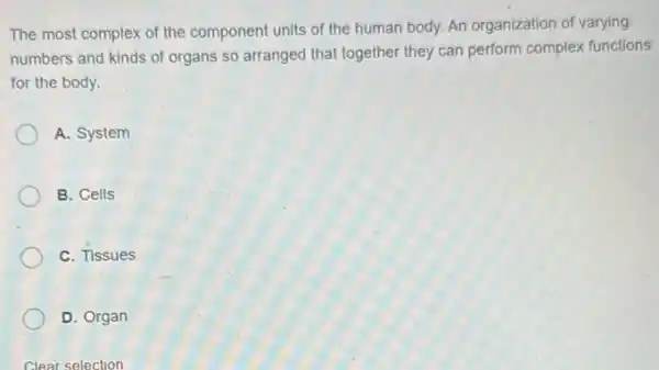 The most complex of the component units of the human body. An organization of varying
numbers and kinds of organs so arranged that together they can perform complex functions
for the body.
A. System
B. Cells
C. Tissues
D. Organ
Clear selection