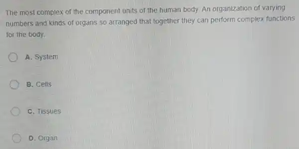 The most complex of the component units of the human body. An organization of varying
numbers and kinds of organs so arranged that together they can perform complex functions
for the body.
A. System
B. Cells
C. Tissues
D. Organ