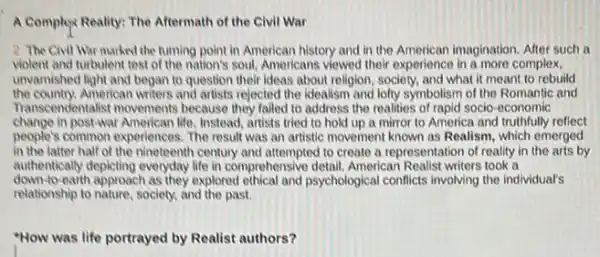 A Complex Reality: The Aftermath of the Civil War
2 The Civil War marked the turning point in American history and in the American imagination After such a
violent and turbulent test of the nation's soul.Americans viewed their experience in a more complex,
unvarnished light and began to question their ideas about religion, society, and what it meant to rebuild
the country.American writers and artists rejected the idealism and lofty symbolism of the Romantic and
Transcendentalist movements because they failed to address the realities of rapid socio -economic
change in post-war American life, Instead, artists tried to hold up a mirror to America and truthfully reflect
people's common experiences. The result was an artistic movement known as Realism which emerged
in the latter half of the nineteenth century and attempted to create a representation of reality in the arts by
authentically depicting everyday life in comprehensive detail. American Realist writers took a
down to-earth approach as they explored ethical and psychological conflicts involving the individual's
relationship to nature, society.and the past.
"How was life portrayed by Realist authors?