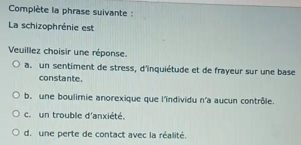 Complète la phrase suivante :
La schizophrénie est
Veuillez choisir une réponse.
a. un sentiment de stress, d'inquiétude et de frayeur sur une base
constante.
b. une boulimie anorexique que l'individu n'a aucun contrôle.
c. un trouble d'anxiété.
d. une perte de contact avec la réalité.