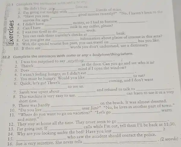 Complute, the serviences with some or any.
1. We didn't buy __ flowers.
2. I'm going out tonight with __ friends of mine.
3. "Have you seen __
good movies recently?""No, I haven't been to the
movies for ages."
4. I didn't have __ money, so I had to borrow
__ .
5. Can I have __
milk in my coffee please?
6. I was too tired to do __ work.
7. You can cash these traveler's checks at __ bank.
8. Can you give me __
information about places of interest in this area?
9. With the special tourist bus pass, you can travel on
__ bus you like.
10. If there are __ words you don't understand,
use a dictionary.
Complete the sentences with some or any +body/one/thing/where.
1. I was too surprised to say
__
i
2. There's __
at the door. Can you go and see who it is?
3. Does __
mind if I open the window?
4. I wasn't feeling hungry, so I didn'eat
__
5. You must be hungry. Would you like __ to eat?
6. Quick, let's go!There's __ coming,and I don't want
__ to see us.
7. Sarah was upset about __
and refused to talk to __
8. This machine is very easy to use.
__
can learn to use it in a very
short time.
9. There was hardly __
on the beach.It was almost deserted.
10. "Do you live __
near Jim?" "No, he lives in another part of town."
11. "Where do you want to go on vacation?" "Let's go
__ warm
and sunny."
12. They stay at home all the time . They never seem to go
__
13. I'm going out.If __
calls while I'm out,tell them I'll be back at
11:30
14. Why are you looking under the bed?Have you lost
__ ?
15. __
who saw the accident should contact the police.
16. Sue is very secretive. She never tells
__
(2 words) .