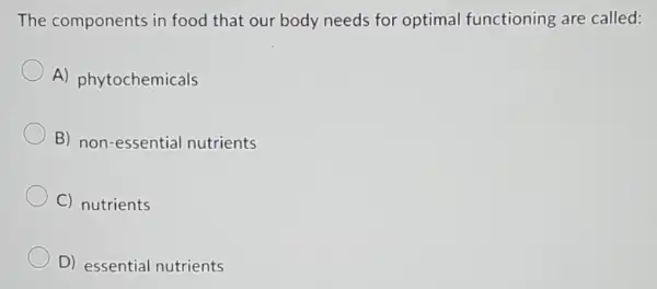 The components in food that our body needs for optimal functioning are called:
A) phytochemicals
B) non-essential nutrients
C) nutrients
D) essential nutrients