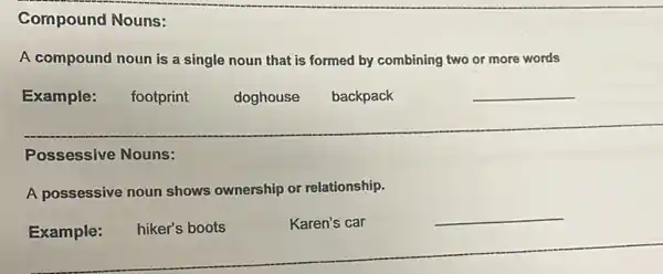 Compound Nouns:
A compound noun is a single noun that is formed by combining two or more words
Example:
footprint
doghouse
backpack
__
Possessive Nouns:
A possessive noun shows ownership or relationship.
Example:
hiker's boots
Karen's car
__