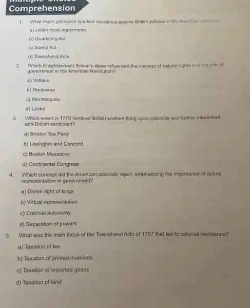Comprehen sion
1.What major grievance sparked resistance against British policies in the American colonies?
a) Unfair trade agreements
b) Quartering Act
c) Stamp Act
d) Townshend Acts
2.Which Enlightenment thinker's ideas influenced the concept of natural rights and the role of
government in the American Revolution?
a) Voltaire
b) Rousseau
c) Montesquieu
d) Locke
3. Which event in 1770 involved British soldiers firing upon colonists and further intensified
anti-British sentiment?
a) Boston Tea Party
b) Lexington and Concord
c) Boston Massacre
d) Continental Congress
4. Which concept did the American colonists reject, emphasizing the importance of actual
representation in government?
a) Divine right of kings
b) Virtual representation
c) Colonial autonomy
d) Separation of powers
5. What was the main focus of the Townshend Acts of 1767 that led to colonial resistance?
a) Taxation of tea
b) Taxation of printed materials
c) Taxation of imported goods
d) Taxation of land