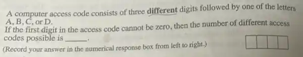 A computer access code consists of three different digits followed by one of the letters
A, B, C, or D.
If the first digit in the access code cannot be zero, then the number of different access
codes possible is __
square 
square 
(Record your answer in the numerical response box from left to right.)