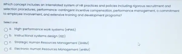 Which concept includes an interrelated system of HR practices and policies including rigorous recruitment and
selection procedures, performance -contingent incentive compensation performance management, a commitment
to employee involvement, and extensive training and development programs?
Select one:
a. High-performance work systems (HPWS)
b. Instructional systems design (ISD)
c. Strategic Human Resources Management (SHRM)
d. Electronic Human Resources Management (eHRM)