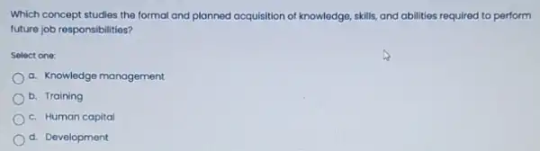 Which concept studies the formal and planned acquisition of knowledge, skills, and abilities required to perform
future job responsibilities?
Select one:
a. Knowledge management
b. Training
c. Human capital
d. Development