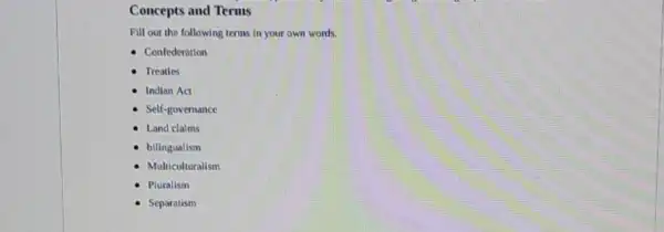 Concepts and Terms
Fill out the following terms in your own words.
- Confederation
Treaties
Indian Act
Self-governance
Land claims
bilingualism
Multiculturalism
Pluralism
Separatism