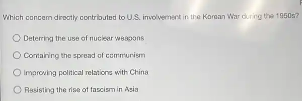 Which concern directly contributed to U.S.involvement in the Korean War during the 1950s?
Deterring the use of nuclear weapons
Containing the spread of communism
Improving political relations with China
Resisting the rise of fascism in Asia