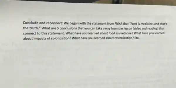 Conclude and reconnect: We began with the statement from FNHA that "Food is medicine, and that's
the truth." What are 5 conclusions that you can take away from the lesson (video and reading) that
connect to this statement.What have you learned about food as medicine?What have you learned
about impacts of colonization?What have you learned about revitalization? Etc.