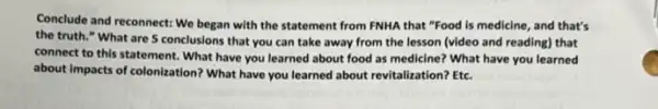 Conclude and reconnect: We began with the statement from FNHA that "Food is medicine, and that's
the truth." What are 5 conclusions that you can take away from the lesson (video and reading) that
connect to this statement . What have you learned about food as medicine?What have you learned
about impacts of colonization?What have you learned about revitalization? Etc.