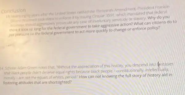 Conclusion 13. Nearly eighty years after the United States ratified the Thirteenth Amendment, President Franklin
Delano Roosevelt took steps to enforce it by issuing Grcular 3591, which mandated that federal
attomosshould agressively prosecute any case of involuntary servitude or slavery. Why do you
think it took so long for the federal government to take aggressive action? What can citizens do to
put pressure on the federal government to act more quickly to change or enforce policy?
14. Scholar Adam Green notes that, "Without the appreciation of this history.you descend into fintasies
that black people didn't deserve equal rights because black people -constitutionally.intellectually,
morally-are not the equals of whites, period.How can not knowing the full story of history aid in
fostering attitudes that are shortsighted?