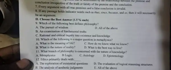 conclusion irrespective of the truth or falsity of the premise and the conclusion.
when can be determined by the relationship between the premise and
7. Every argument with all true premises and a false conclusion is invalid.
8. If any passage holds indicator words such as thus, since, because , and so, then it will necessarily
be an argument.
II. Choose the Best Answer ( 1.5%  each)
9. Which of the following best defines philosophy?
A. The pursuit of wisdom
D. All of the above
B. An examination of fundamental truths
C. Rational and critical inquiry into existence and knowledge
10. Which of the following is a major question in metaphysics?
A. What is the meaning of life?
C. How do we know what we know?
B. What is the nature of reality?
D. What is the best way to live?
11. What branch of philosophy is concerned with the nature of knowledge?
A. Metaphysics
B LogiC.
C. Axiology
D. Epistemology
12. Ethics primarily deals with: __
A. The exploration of existential questions
D. The evaluation of logical reasoning structures
B. The analysis of aesthetic judgments
E. All of the above