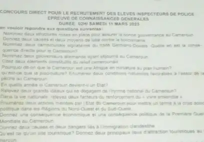 CONCOURS DIRECT POUR L EREC RUTEM IENT O ES EL LEVES INSPE CTEU RS DE POLICE
EPRE UVE DE CONN LAISSA NCES GENE RALE s
DUREE: 02H1 SAME DI 11 M LARS 2023
en vouloir repondre aux questions suivantes:
Nommer deux structures mises en place pour assurer is bonne gouvernance a Cameroun
Donnez deux causes e deux moyens de lutte contre la toxicomane
Nommer deur camerounas signatures du traite Germano Douala Quelle en est is conse-
quence directe pourle Cameroun?
Nommer deux gouvemeurs alemand ayant seloume nu Cameroun
Citez deux elements constitutif du reliel camerounais
Pourquoi dit-on que le Cameroun est une Afrique en miniature au plan humain?
quest-ce que la pisciculture? Enumerez deur conditions naturaties favorables Tessor de is
peche au Cameroun
En quelle annee le Cameroun deventil un Elat?
Relevez deux grands ideaux qui se degagent de (hymne national du Cameroun?
Dans la vie nationale relevez deux facteurs du renforcement du e vivie ensemble >
Enumerez deux actions menees par Tetat du Camerbun pour mettre un terme a in crise socic
politique dans les Regions du Nord-Quest et du Sud-Quest
Donnez une consequence economique et une constquence politique de la Premiere Guer
Mondiale au Cameroun
Donnez deux causes et deux dangers lies a fimmigration clandestine
Quest ce quun site touristique? Donnez deux principation less d attraction touristiques au
neroun