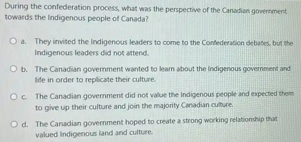 During the confederation process, what was the perspective of the Canadian government
towards the Indigenous people of Canada?
a. They invited the Indigenous leaders to come to the Confederation debates but the
Indigenous leaders did not attend.
b. The Canadian government wanted to learn about the Indigenous government and
life in order to replicate their culture.
c. The Canadian government did not value the Indigenous people and expected them
to give up their culture and join the majority Canadian culture.
d. The Canadian government hoped to create a strong working relationship that
valued Indigenous land and culture.