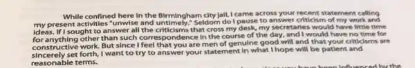 While confined here in the Birmingham city Jall I came across your recent statement calling
my present activities "unwise and untimely."Seldom do I pause to answer criticism of my work and
ideas. If I sought to answer all the criticisms that cross my desk, my secretaries would have little time
for anything other than such correspondence in the course of the day, and I would have no time for
for anything work. But since I feel that you are men of genuine good will and that your criticisms are
construct set forth, I want to try to answer your statement in what I hope will be patient and
reasonable terms.