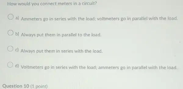 How would you connect meters in a circuit?
a) Ammeters go in series with the load voltmeters go in parallel with the load.
b) Always put them in parallel to the load.
c) Always put them in series with the load.
d) Voltmeters go in series with the load ammeters go in parallel with the load.
Question 10 (1 point)