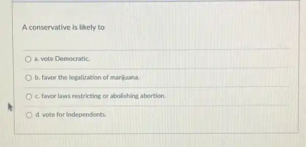 A conservative is likely to
a. vote Democratic.
b. favor the legalization of marijuana.
c. favor laws restricting or abolishing abortion.
d. vote for Independents.