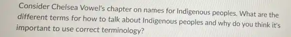 Consider Chelsea Vowel's chapter on names for Indigenous peoples . What are the
different terms for how to talk about Indigenous peoples and why do you think it's
important to use correct terminology?