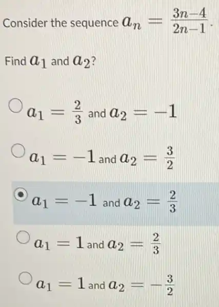 Consider the sequence a_(n)=(3n-4)/(2n-1)
Find a_(1) and a_(2)
a_(1)=(2)/(3) and a_(2)=-1
a_(1)=-1 and a_(2)=(3)/(2)
a_(1)=-1 and a_(2)=(2)/(3)
a_(1)=1 and a_(2)=(2)/(3)
a_(1)=1 and a_(2)=-(3)/(2)