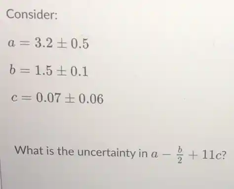 Consider:
a=3.2pm 0.5
b=1.5pm 0.1
c=0.07pm 0.06
What is the uncertainty in a-(b)/(2)+11c