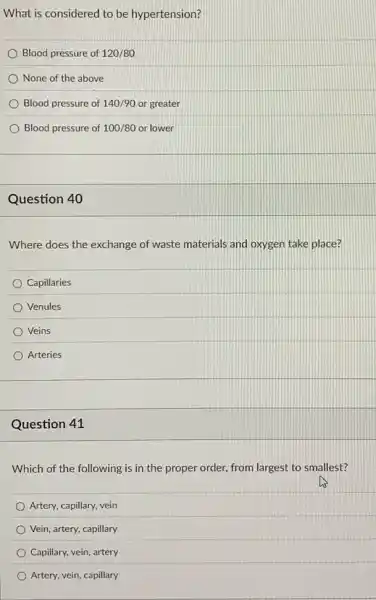 What is considered to be hypertension?
Blood pressure of 120/80
None of the above
Blood pressure of 140/90 or greater
Blood pressure of 100/80 or lower
Question 40
Where does the exchange of waste materials and oxygen take place?
Capillaries
Venules
Veins
Arteries
Question 41
Which of the following is in the proper order, from largest to smallest?
Artery, capillary, vein
Vein, artery, capillary
Capillary, vein, artery
Artery, vein, capillary