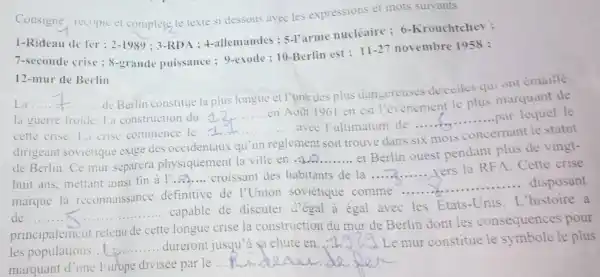 Consigne : recopie t complete le texte si dessous avec les expressions et mots suivants.
1-Rideau de fer ; 2-1989 : 3-RDA : 4-allemandes : 5-I'arme nucléaire ; 6-Krouchtchev :
7-seconde crise ; 8-grande puissance : 9-exode :10-Berlin est ;
11-27 novembre 1958 :
12-mur de Berlin
La __ ......................................................................
de Berlin constitue la plus longue et I'une des plus dangereuses deceiles quiont emaille
la guerre froide La construction du .
2...........en Aoüt 1961 en est l'évènement le plus marquant de
__
cette crise.La crise commence le
(1)/(4)	avee l'ultimatum de..........
dirigeant soviétique exige des occidentaux qu'un règlement soit trouvé dans s
six mois
concernant le statut
de Berlin.Ce mur séparera physiquement la ville en
ldots 2
..........et Berlin ouest pendant plus de vingt-
..... yers la RFA. Cette crise
huit ans, mettant ainsi fin a l'
__ croissant des habitants de la ... . 2.
__ disposant
marque la reconnaissance définitive de I'Union soviétique comme ......................................................................
de __ C. ...................................................................
.... capable de discuter d'égal à égal avec les Etats-Unis . L'histoire a
principalement retenu de cette longue crise la construction du mur de Berlin dont les conséquence spour
les populations __ dureront jusqu'a sa chute en. __ Le mur constitue le symbole le plus
marquant d'une Europe divisée par le
__