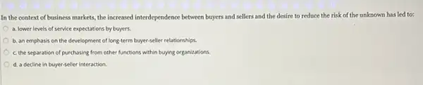 In the context of business markets, the increased interdependence between buyers and sellers and the desire to reduce the risk of the unknown has led to;
a. lower levels of service expectations by buyers.
b. an emphasis on the development of long-term buyer-seller relationships.
c. the separation of purchasing from other functions within buying organizations.
d. a decline in buyer-seller interaction.