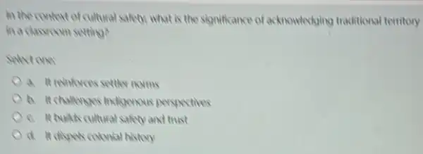 in the context of cultural safety, what is the significance of acknowledging traditional territory
in a classroom setting?
selectone
a. It remforces settler norms
b. It challenges indicencus perspectives
c. It builts cultural safety and trust
d. It dispets colonial history