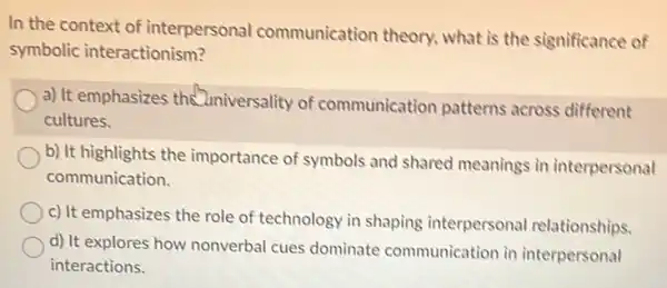 In the context of interpersonal communication theory what is the significance of
symbolic interactionism?
a) It emphasizes the universality of communication patterns across different
cultures.
b) It highlights the importance of symbols and shared meanings in interpersonal
communication.
c) It emphasizes the role of technology in shaping interpersonal relationships.
d) It explores how nonverbal cues dominate communication in interpersonal
interactions.