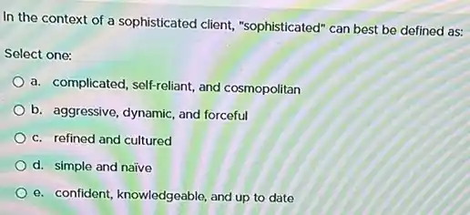 In the context of a sophisticated client,"sophisticated" can best be defined as:
Select one:
a. complicated, self-reliant, and cosmopolitan
b. aggressive, dynamic, and forceful
c. refined and cultured
d. simple and naive
e. confident, knowledgeable, and up to date