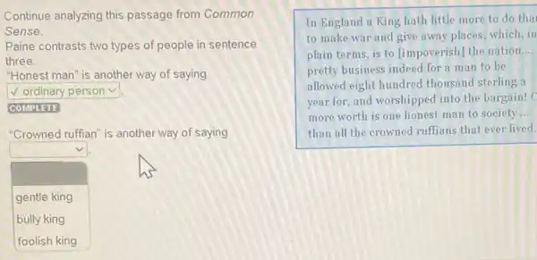 Continue analyzing this passage from Common
Sense.
Paine contrasts two types of people in sentence
three.
"Honest man" is another way of saying
square 
square 
"Crowned ruffian" is another way of saying
square 
J
gentle king
bully king
In England a King hath little more to do tha
to make war and give away places; which in
plain terms, is to [impoverish] the nation __
pretty business indeed for a man to be
allowed eight hundred thousand sterling a
year for, and worshipped into the bargain! C
more worth is one honest man to society __
than all the crowned ruffians that ever lived.