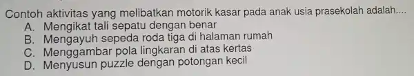 Contoh aktivitas yang melibatkan motorik kasar pada anak usia prasekolar adalah __
A. Mengikat tali sepatu dengan benar
B . Mengayuh sepeda roda tiga d halamar rumah
C Menggambar pola lingkaran di atas kertas
D . Menyusun puzzle dengan potongan kecil