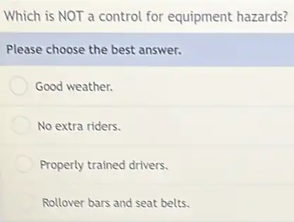 Which is NOT a control for equipment hazards?
Please choose the best answer.
Good weather.
No extra riders.
Properly trained drivers.
Rollover bars and seat belts.