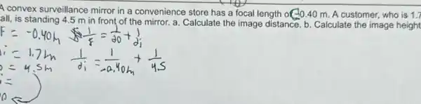 A convex surveillance mirror in a convenience store has a focal length of 10.40 m A customer, who is 1.7
all, is standing 4.5 m ir front of the mirror a. Calculate the image distance. b. Calculate the image height