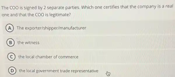 The COO is signed by 2 separate parties Which one certifies that the company is a real
one and that the COO is legitimate?
A The exporter/shipper/manufacturer
B the witness
C the local chamber of commerce
D ) the local government trade representative