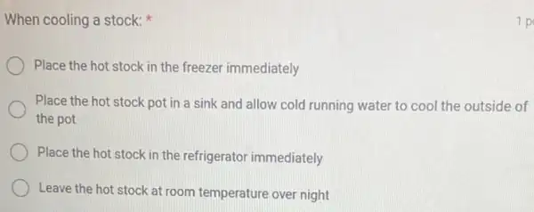 When cooling a stock:
Place the hot stock in the freezer immediately
Place the hot stock pot in a sink and allow cold running water to cool the outside of
the pot
Place the hot stock in the refrigerator immediately
Leave the hot stock at room temperature over night
1 p