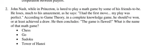 cooperation between players.
2. John Nash, while in Princeton, is lured to play a math game by some of his friends-to-be.
He loses, much to his amazement, as he says: "I had the first move __ my play was
perfect." According to Game Theory, in a complete knowledge game, he should've won.
or at least achieved a draw. He then concludes: "The game is flawed!" What is the name
of that math game?
Chess
Go
Sudoku
Tower of Hanoi